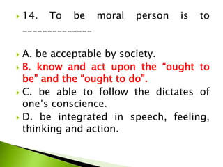  14. To be moral person is to
______________
 A. be acceptable by society.
 B. know and act upon the “ought to
be” and the “ought to do”.
 C. be able to follow the dictates of
one’s conscience.
 D. be integrated in speech, feeling,
thinking and action.
 