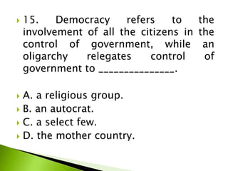  15. Democracy refers to the
involvement of all the citizens in the
control of government, while an
oligarchy relegates control of
government to _______________.
 A. a religious group.
 B. an autocrat.
 C. a select few.
 D. the mother country.
 