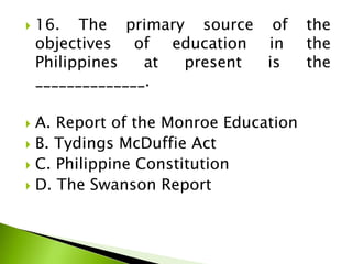  16. The primary source of the
objectives of education in the
Philippines at present is the
______________.
 A. Report of the Monroe Education
 B. Tydings McDuffie Act
 C. Philippine Constitution
 D. The Swanson Report
 