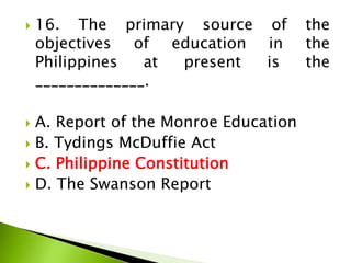  16. The primary source of the
objectives of education in the
Philippines at present is the
______________.
 A. Report of the Monroe Education
 B. Tydings McDuffie Act
 C. Philippine Constitution
 D. The Swanson Report
 