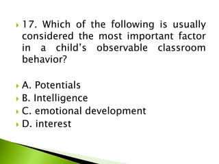 17. Which of the following is usually
considered the most important factor
in a child’s observable classroom
behavior?
 A. Potentials
 B. Intelligence
 C. emotional development
 D. interest
 