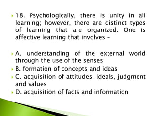  18. Psychologically, there is unity in all
learning; however, there are distinct types
of learning that are organized. One is
affective learning that involves –
 A. understanding of the external world
through the use of the senses
 B. formation of concepts and ideas
 C. acquisition of attitudes, ideals, judgment
and values
 D. acquisition of facts and information
 