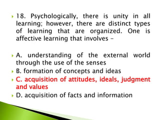  18. Psychologically, there is unity in all
learning; however, there are distinct types
of learning that are organized. One is
affective learning that involves –
 A. understanding of the external world
through the use of the senses
 B. formation of concepts and ideas
 C. acquisition of attitudes, ideals, judgment
and values
 D. acquisition of facts and information
 