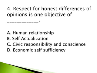 4. Respect for honest differences of
opinions is one objective of
_____________.
A. Human relationship
B. Self Actualization
C. Civic responsibility and conscience
D. Economic self sufficiency
 