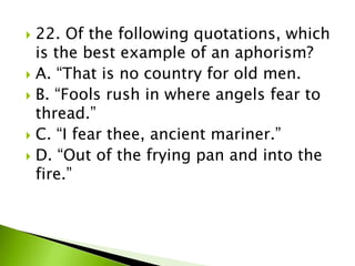  22. Of the following quotations, which
is the best example of an aphorism?
 A. “That is no country for old men.
 B. “Fools rush in where angels fear to
thread.”
 C. “I fear thee, ancient mariner.”
 D. “Out of the frying pan and into the
fire.”
 