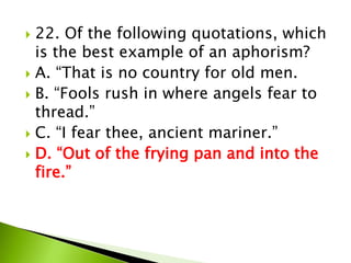  22. Of the following quotations, which
is the best example of an aphorism?
 A. “That is no country for old men.
 B. “Fools rush in where angels fear to
thread.”
 C. “I fear thee, ancient mariner.”
 D. “Out of the frying pan and into the
fire.”
 