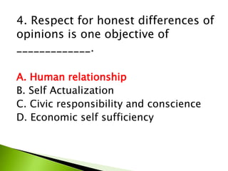4. Respect for honest differences of
opinions is one objective of
_____________.
A. Human relationship
B. Self Actualization
C. Civic responsibility and conscience
D. Economic self sufficiency
 