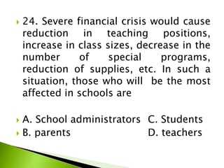  24. Severe financial crisis would cause
reduction in teaching positions,
increase in class sizes, decrease in the
number of special programs,
reduction of supplies, etc. In such a
situation, those who will be the most
affected in schools are
 A. School administrators C. Students
 B. parents D. teachers
 