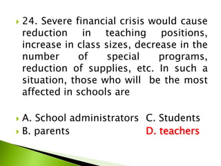  24. Severe financial crisis would cause
reduction in teaching positions,
increase in class sizes, decrease in the
number of special programs,
reduction of supplies, etc. In such a
situation, those who will be the most
affected in schools are
 A. School administrators C. Students
 B. parents D. teachers
 