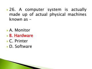  26. A computer system is actually
made up of actual physical machines
known as –
 A. Monitor
 B. Hardware
 C. Printer
 D. Software
 