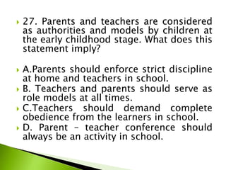  27. Parents and teachers are considered
as authorities and models by children at
the early childhood stage. What does this
statement imply?
 A.Parents should enforce strict discipline
at home and teachers in school.
 B. Teachers and parents should serve as
role models at all times.
 C.Teachers should demand complete
obedience from the learners in school.
 D. Parent – teacher conference should
always be an activity in school.
 