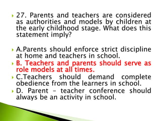  27. Parents and teachers are considered
as authorities and models by children at
the early childhood stage. What does this
statement imply?
 A.Parents should enforce strict discipline
at home and teachers in school.
 B. Teachers and parents should serve as
role models at all times.
 C.Teachers should demand complete
obedience from the learners in school.
 D. Parent – teacher conference should
always be an activity in school.
 