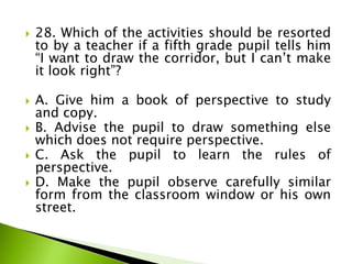  28. Which of the activities should be resorted
to by a teacher if a fifth grade pupil tells him
“I want to draw the corridor, but I can’t make
it look right”?
 A. Give him a book of perspective to study
and copy.
 B. Advise the pupil to draw something else
which does not require perspective.
 C. Ask the pupil to learn the rules of
perspective.
 D. Make the pupil observe carefully similar
form from the classroom window or his own
street.
 