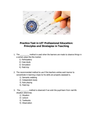 Practice Test in LET Professional Education:
Principles and Strategies in Teaching
1. The _________ method is used when the learners are made to observe things in
a certain place like the market.
1) Participatory
2) Case study
3) Simulation
4) Field trip
2. The recommended method to use if the teachers wishes each learner to
concentrate in learning a topic to his skills are properly assessed is.
1) Semantic webbing
2) Independent study
3) Role playing
4) Field trip
3. The ________ method is observed if we wish the pupil learn from real life
situation dilemmas.
1) Situation
2) Lecture
3) Textbooks
4) Observation
 
