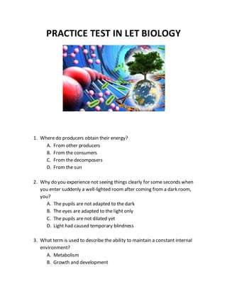 PRACTICE TEST IN LET BIOLOGY
1. Where do producers obtain their energy?
A. From other producers
B. From the consumers
C. From the decomposers
D. From the sun
2. Why do you experience not seeing things clearly for some seconds when
you enter suddenly a well-lighted room after coming from a dark room,
you?
A. The pupils are not adapted to the dark
B. The eyes are adapted to the light only
C. The pupils are not dilated yet
D. Light had caused temporary blindness
3. What term is used to describe the ability to maintain a constant internal
environment?
A. Metabolism
B. Growth and development
 