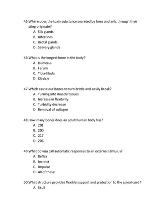 45.Where does the toxin substance secreted by bees and ants through their
sting originate?
A. Silk glands
B. Intestines
C. Rectal glands
D. Salivary glands
46.What is the longest bone in the body?
A. Humerus
B. Ferum
C. Tibia-fibula
D. Clavicle
47.Which cause our bones to turn brittle and easily break?
A. Turning into muscle tissues
B. Increase in flexibility
C. Turbidity decrease
D. Removal of collagen
48.How many bones does an adult human body has?
A. 201
B. 200
C. 217
D. 206
49.What do you call automatic responses to an external stimulus?
A. Reflex
B. Instinct
C. Impulse
D. All of these
50.What structure provides flexible support and protection to the spinal cord?
A. Skull
 