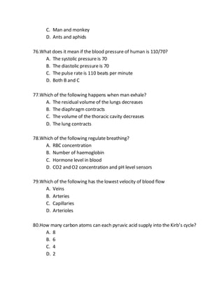 C. Man and monkey
D. Ants and aphids
76.What does it mean if the blood pressure of human is 110/70?
A. The systolic pressure is 70
B. The diastolic pressure is 70
C. The pulse rate is 110 beats per minute
D. Both B and C
77.Which of the following happens when man exhale?
A. The residual volume of the lungs decreases
B. The diaphragm contracts
C. The volume of the thoracic cavity decreases
D. The lung contracts
78.Which of the following regulate breathing?
A. RBC concentration
B. Number of haemoglobin
C. Hormone level in blood
D. CO2 and O2 concentration and pH level sensors
79.Which of the following has the lowest velocity of blood flow
A. Veins
B. Arteries
C. Capillaries
D. Arterioles
80.How many carbon atoms can each pyruvic acid supply into the Kirb’s cycle?
A. 8
B. 6
C. 4
D. 2
 