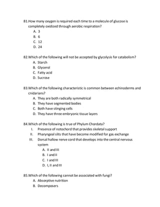 81.How many oxygen is required each time to a molecule of glucose is
completely oxidized through aerobic respiration?
A. 3
B. 6
C. 12
D. 24
82.Which of the following will not be accepted by glycolysis for catabolism?
A. Starch
B. Glycerol
C. Fatty acid
D. Sucrose
83.Which of the following characteristic is common between echinoderms and
cnidarians?
A. They are both radically symmetrical
B. They have segmented bodies
C. Both have stinging cells
D. They have three embryonic tissue layers
84.Which of the following is true of Phylum Chordata?
I. Presence of notochord that provides skeletal support
II. Pharyngeal slits that have become modified for gas exchange
III. Dorsal hallow nerve cord that develops into the central nervous
system
A. II and III
B. I and II
C. I and III
D. I, II and III
85.Which of the following cannot be associated with fungi?
A. Absorptive nutrition
B. Decomposers
 