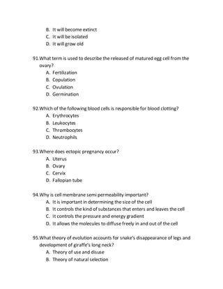 B. It will become extinct
C. It will be isolated
D. It will grow old
91.What term is used to describe the released of matured egg cell from the
ovary?
A. Fertilization
B. Copulation
C. Ovulation
D. Germination
92.Which of the following blood cells is responsible for blood clotting?
A. Erythrocytes
B. Leukocytes
C. Thrombocytes
D. Neutrophils
93.Where does ectopic pregnancy occur?
A. Uterus
B. Ovary
C. Cervix
D. Fallopian tube
94.Why is cell membrane semi permeability important?
A. It is important in determining the size of the cell
B. It controls the kind of substances that enters and leaves the cell
C. It controls the pressure and energy gradient
D. It allows the molecules to diffuse freely in and out of the cell
95.What theory of evolution accounts for snake’s disappearance of legs and
development of giraffe’s long neck?
A. Theory of use and disuse
B. Theory of natural selection
 