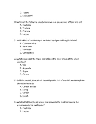 C. Tubers
D. Strawberry
30.Which of the following structures serve as a passageway of food and air?
A. Epiglottis
B. Trachea
C. Pharynx
D. Larynx
31.Which kind of relationship is exhibited by algae and fungi in lichen?
A. Commensalism
B. Parasitism
C. Symbiosis
D. Competition
32.What do you call the finger-like folds on the inner linings of the small
intestine?
A. Villi
B. Appendix
C. Rugae
D. Cecum
33.Aside from ADP, what else is the end production of the dark-reaction phase
of ohotosynthesis?
A. Carbon dioxide
B. Surag
C. Carbon
D. Starch
34.What is that flap-like structure that prevents the food from going the
wrong way during swallowing?
A. Epiglottis
B. Larynx
 