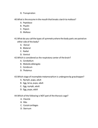 D. Transpiration
40.What is the enzyme in the mouth that breaks starch to maltose?
A. Peptidase
B. Ptyalin
C. Pepsin
D. Maltase
41.What do you call the types of symmetry where the body parts are paired on
either side of the body?
A. Dorsal
B. Bilateral
C. Radial
D. Ventral
42.Which is considered as the respiratory center of the brain?
A. Cerebellum
B. Medulla oblongata
C. Cerebrum
D. Thalamus
43.Which stage of incomplete metamorphism is undergone by grasshopper?
A. Nymph, pupa, adult
B. Egg, larva, pupa, adult
C. Egg, nymph, adult
D. Egg, pupa, adult
44.Which of the following is NOT part of the thoracic cage?
A. Clavicle
B. Ribs
C. Costal cartilages
D. Sternum
 