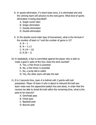 8. In sports elimination, if a team loses once, it is eliminated and only
the winning team will advance to the next game. What kind of sports
elimination is being described?
A. Single round robin
B. Single elimination
C. Double elimination
D. Double elimination
9. In the double round robin type of tournament, what is the formula if
the number of team is 7 and the number of game is 12?
A. N – 1
B. N – 1 x 2
C. N (-N – 1)2
D. N (N – 1)
10. In basketball, a foul is committed against the player who is able to
make a goal in spite of the foul. Does the shot counted?
A. Yes, a free throw is awarded
B. No, a free throw is awarded
C. No, a jump ball is called
D. Yes, the other team will take the ball
11. It is 3 seconds time, team A is behind with 2 points with ball
possession. Player of team A who is about to inbound the ball saw
team mate near the opponents basket free and alone, in order that the
receiver be able to shoot the ball within the remaining time, what is the
pass to be execute?
A. Overhead pass
B. Chest pass
C. Baseball past
D. Bounce past
 
