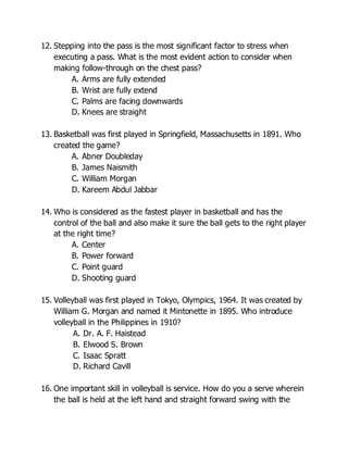 12. Stepping into the pass is the most significant factor to stress when
executing a pass. What is the most evident action to consider when
making follow-through on the chest pass?
A. Arms are fully extended
B. Wrist are fully extend
C. Palms are facing downwards
D. Knees are straight
13. Basketball was first played in Springfield, Massachusetts in 1891. Who
created the game?
A. Abner Doubleday
B. James Naismith
C. William Morgan
D. Kareem Abdul Jabbar
14. Who is considered as the fastest player in basketball and has the
control of the ball and also make it sure the ball gets to the right player
at the right time?
A. Center
B. Power forward
C. Point guard
D. Shooting guard
15. Volleyball was first played in Tokyo, Olympics, 1964. It was created by
William G. Morgan and named it Mintonette in 1895. Who introduce
volleyball in the Philippines in 1910?
A. Dr. A. F. Haistead
B. Elwood S. Brown
C. Isaac Spratt
D. Richard Cavill
16. One important skill in volleyball is service. How do you a serve wherein
the ball is held at the left hand and straight forward swing with the
 