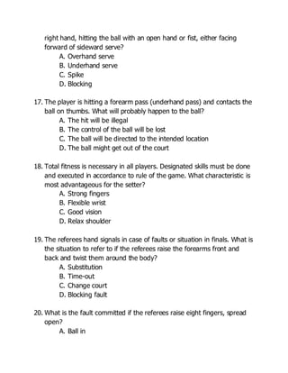 right hand, hitting the ball with an open hand or fist, either facing
forward of sideward serve?
A. Overhand serve
B. Underhand serve
C. Spike
D. Blocking
17. The player is hitting a forearm pass (underhand pass) and contacts the
ball on thumbs. What will probably happen to the ball?
A. The hit will be illegal
B. The control of the ball will be lost
C. The ball will be directed to the intended location
D. The ball might get out of the court
18. Total fitness is necessary in all players. Designated skills must be done
and executed in accordance to rule of the game. What characteristic is
most advantageous for the setter?
A. Strong fingers
B. Flexible wrist
C. Good vision
D. Relax shoulder
19. The referees hand signals in case of faults or situation in finals. What is
the situation to refer to if the referees raise the forearms front and
back and twist them around the body?
A. Substitution
B. Time-out
C. Change court
D. Blocking fault
20. What is the fault committed if the referees raise eight fingers, spread
open?
A. Ball in
 