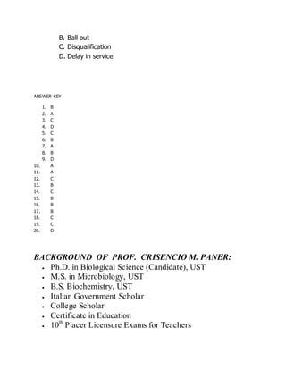 B. Ball out
C. Disqualification
D. Delay in service
ANSWER KEY
1. B
2. A
3. C
4. D
5. C
6. B
7. A
8. B
9. D
10. A
11. A
12. C
13. B
14. C
15. B
16. B
17. B
18. C
19. C
20. D
BACKGROUND OF PROF. CRISENCIO M. PANER:
Ph.D. in Biological Science (Candidate), UST
M.S. in Microbiology, UST
B.S. Biochemistry, UST
Italian Government Scholar
College Scholar
Certificate in Education
10th
Placer Licensure Exams for Teachers
 