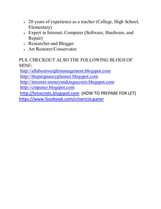 20 years of experience as a teacher (College, High School,
Elementary)
Expert in Internet, Computer (Software, Hardware, and
Repair)
Researcher and Blogger
Art Restorer/Conservator
PLS. CHECKOUT ALSO THE FOLLOWING BLOGS OF
MINE:
http://allaboutweightmanagement.blogspot.com
http://thepregnancyplanner.blogspot.com
http://internet-moneymakingsecrets.blogspot.com
http://cmpaner.blogspot.com
http://letsecrets.blogspot.com (HOW TO PREPARE FOR LET)
https://www.facebook.com/crisencio.paner
 