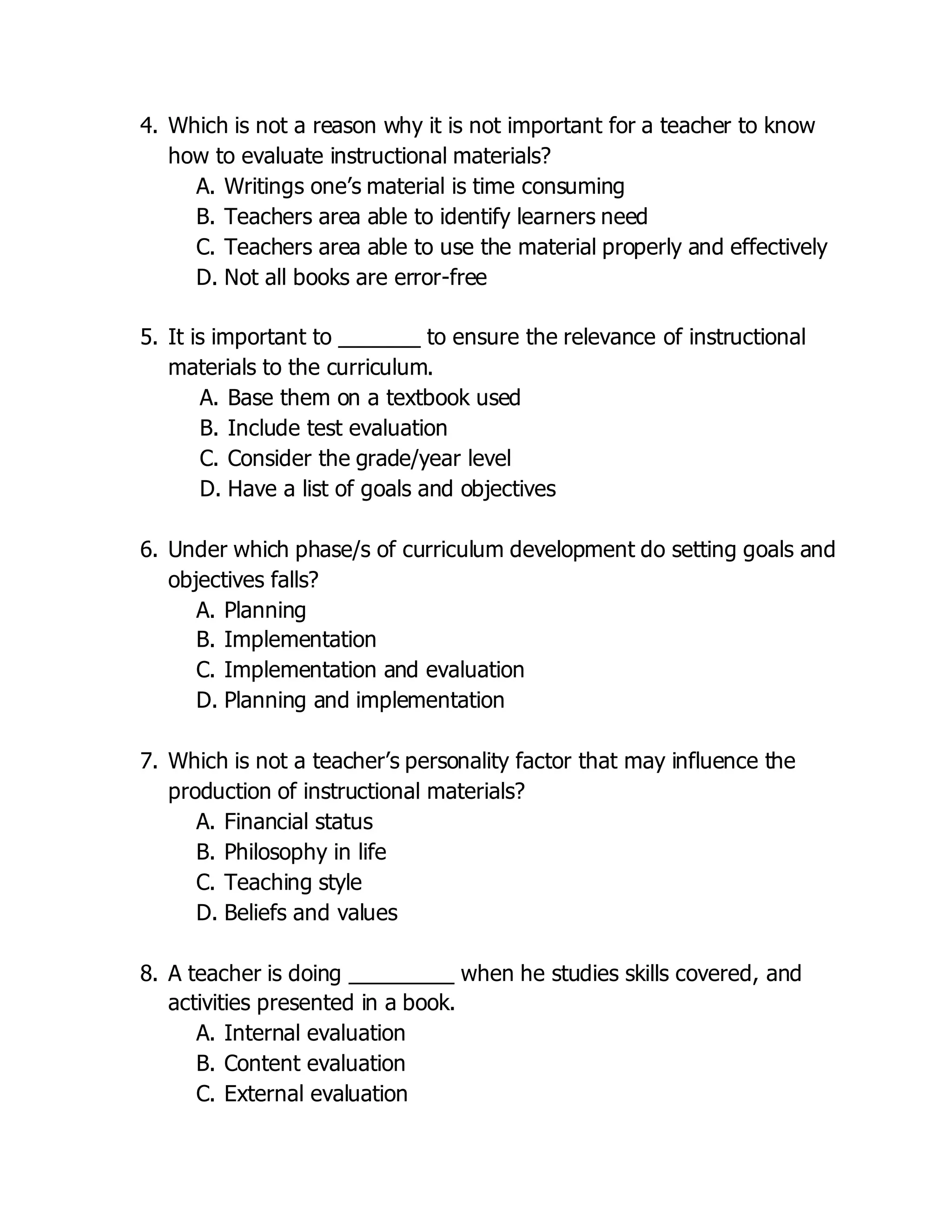 4. Which is not a reason why it is not important for a teacher to know
how to evaluate instructional materials?
A. Writings one’s material is time consuming
B. Teachers area able to identify learners need
C. Teachers area able to use the material properly and effectively
D. Not all books are error-free
5. It is important to _______ to ensure the relevance of instructional
materials to the curriculum.
A. Base them on a textbook used
B. Include test evaluation
C. Consider the grade/year level
D. Have a list of goals and objectives
6. Under which phase/s of curriculum development do setting goals and
objectives falls?
A. Planning
B. Implementation
C. Implementation and evaluation
D. Planning and implementation
7. Which is not a teacher’s personality factor that may influence the
production of instructional materials?
A. Financial status
B. Philosophy in life
C. Teaching style
D. Beliefs and values
8. A teacher is doing _________ when he studies skills covered, and
activities presented in a book.
A. Internal evaluation
B. Content evaluation
C. External evaluation
 