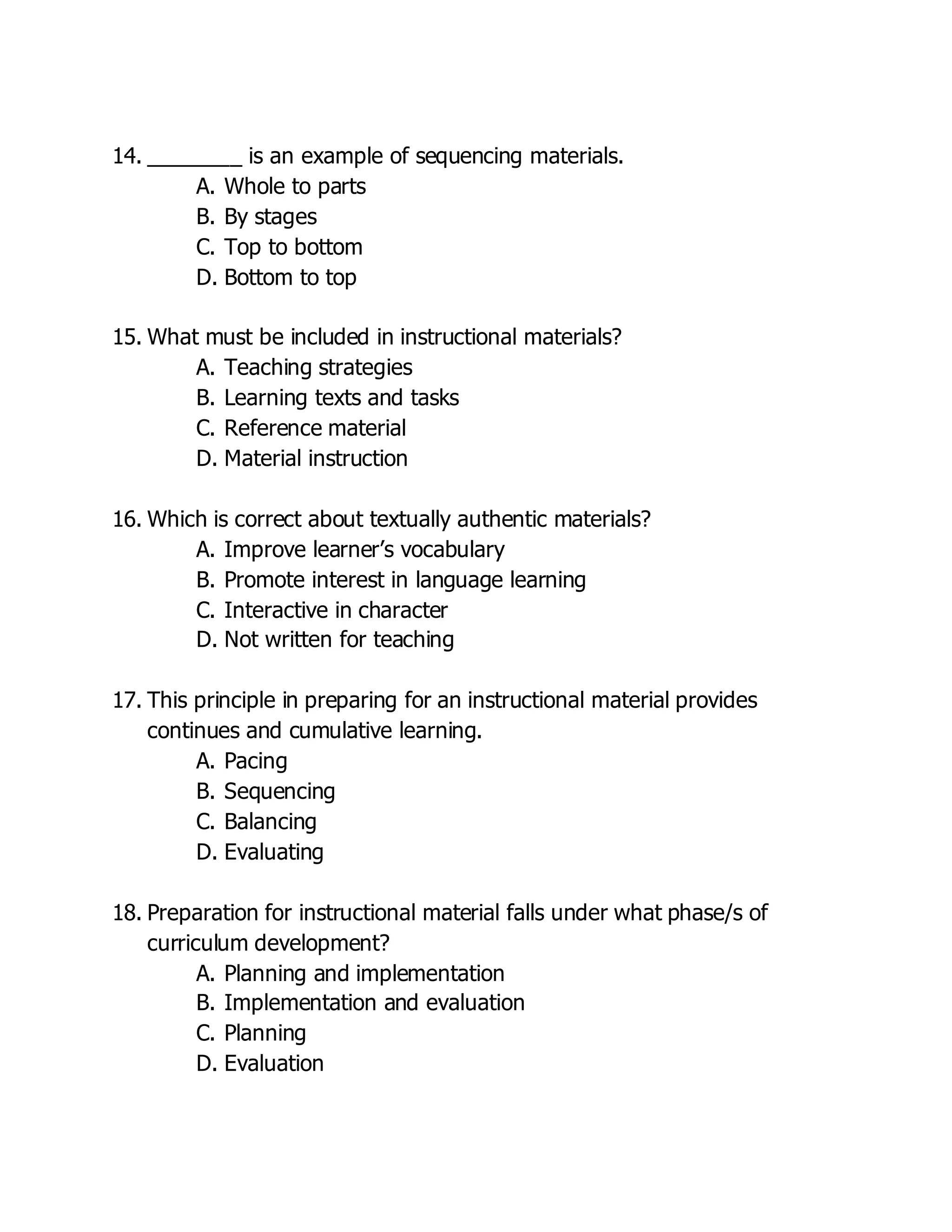 14. ________ is an example of sequencing materials.
A. Whole to parts
B. By stages
C. Top to bottom
D. Bottom to top
15. What must be included in instructional materials?
A. Teaching strategies
B. Learning texts and tasks
C. Reference material
D. Material instruction
16. Which is correct about textually authentic materials?
A. Improve learner’s vocabulary
B. Promote interest in language learning
C. Interactive in character
D. Not written for teaching
17. This principle in preparing for an instructional material provides
continues and cumulative learning.
A. Pacing
B. Sequencing
C. Balancing
D. Evaluating
18. Preparation for instructional material falls under what phase/s of
curriculum development?
A. Planning and implementation
B. Implementation and evaluation
C. Planning
D. Evaluation
 