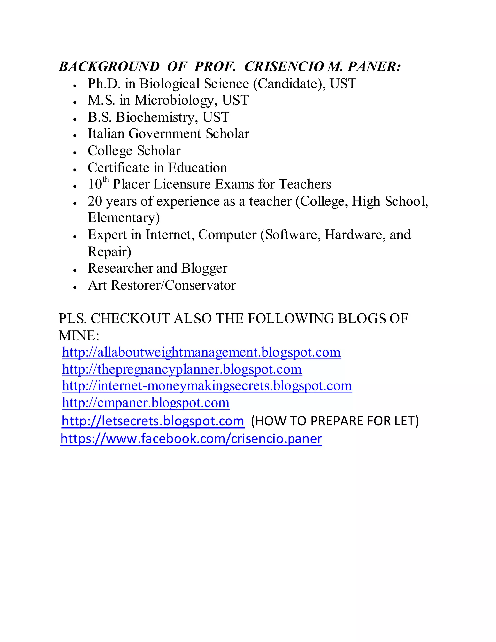 BACKGROUND OF PROF. CRISENCIO M. PANER:
Ph.D. in Biological Science (Candidate), UST
M.S. in Microbiology, UST
B.S. Biochemistry, UST
Italian Government Scholar
College Scholar
Certificate in Education
10th
Placer Licensure Exams for Teachers
20 years of experience as a teacher (College, High School,
Elementary)
Expert in Internet, Computer (Software, Hardware, and
Repair)
Researcher and Blogger
Art Restorer/Conservator
PLS. CHECKOUT ALSO THE FOLLOWING BLOGS OF
MINE:
http://allaboutweightmanagement.blogspot.com
http://thepregnancyplanner.blogspot.com
http://internet-moneymakingsecrets.blogspot.com
http://cmpaner.blogspot.com
http://letsecrets.blogspot.com (HOW TO PREPARE FOR LET)
https://www.facebook.com/crisencio.paner
 