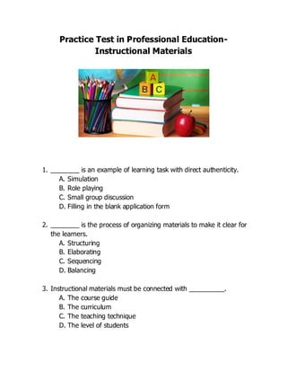 Practice Test in Professional Education-
Instructional Materials
1. ________ is an example of learning task with direct authenticity.
A. Simulation
B. Role playing
C. Small group discussion
D. Filling in the blank application form
2. ________ is the process of organizing materials to make it clear for
the learners.
A. Structuring
B. Elaborating
C. Sequencing
D. Balancing
3. Instructional materials must be connected with __________.
A. The course guide
B. The curriculum
C. The teaching technique
D. The level of students
 