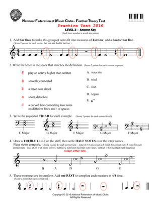 National Federation of Music Clubs - Festival Theory Test
Copyright © 2016 National Federation of Music Clubs
All Rights Reserved
Practice Test 2016
LEVEL 3 – Answer Key
(Each item number is worth ten points)
1. Add bar lines to make this group of notes fit into measures of 4/4 time; add a double bar line..
(Score 2 points for each correct bar line and double bar line.)
2. Write the letter in the space that matches the definition. (Score 2 points for each correct response.)
E play an octave higher than written
D smooth, connected
B a three note chord
A short, detached
C a curved line connecting two notes
on different lines and / or spaces
A. staccato
B. triad
C. slur
D. legato
E. va
3. Write the requested TRIAD for each example. (Score 2 points for each correct triad.)
C Major G Major F Major G Major F Major
4. Draw a TREBLE CLEF on the staff, then write HALF NOTES over the letter names.
Place stems correctly. (Score 1 point for each correct note -- total of 5 if all correct; 2.5 points for correct clef; .5 point for each
correct stem – total of 2.5 if all stems correct. Subtract 2 points for incorrect note values, subtract .5 for incorrect stem direction)
Accept either note.
B A D G E
5. These measures are incomplete. Add one REST to complete each measure in 4/4 time.
(Score 2 points for each correct rest.)
 