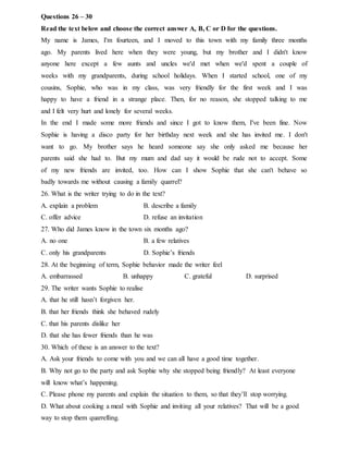 Questions 26 – 30
Read the text below and choose the correct answer A, B, C or D for the questions.
My name is James, I'm fourteen, and I moved to this town with my family three months
ago. My parents lived here when they were young, but my brother and I didn't know
anyone here except a few aunts and uncles we'd met when we'd spent a couple of
weeks with my grandparents, during school holidays. When I started school, one of my
cousins, Sophie, who was in my class, was very friendly for the first week and I was
happy to have a friend in a strange place. Then, for no reason, she stopped talking to me
and I felt very hurt and lonely for several weeks.
In the end I made some more friends and since I got to know them, I've been fine. Now
Sophie is having a disco party for her birthday next week and she has invited me. I don't
want to go. My brother says he heard someone say she only asked me because her
parents said she had to. But my mum and dad say it would be rude not to accept. Some
of my new friends are invited, too. How can I show Sophie that she can't behave so
badly towards me without causing a family quarrel?
26. What is the writer trying to do in the text?
A. explain a problem B. describe a family
C. offer advice D. refuse an invitation
27. Who did James know in the town six months ago?
A. no one B. a few relatives
C. only his grandparents D. Sophie’s friends
28. At the beginning of term, Sophie behavior made the writer feel
A. embarrassed B. unhappy C. grateful D. surprised
29. The writer wants Sophie to realise
A. that he still hasn’t forgiven her.
B. that her friends think she behaved rudely
C. that his parents dislike her
D. that she has fewer friends than he was
30. Which of these is an answer to the text?
A. Ask your friends to come with you and we can all have a good time together.
B. Why not go to the party and ask Sophie why she stopped being friendly? At least everyone
will know what’s happening.
C. Please phone my parents and explain the situation to them, so that they’ll stop worrying.
D. What about cooking a meal with Sophie and inviting all your relatives? That will be a good
way to stop them quarrelling.
 