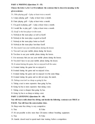 PART 4. WRITING (Questions 31 –35)
Choose the letter A, B, C or D to indicate the sentence that is closest in meaning to the
given sentence.
31. I like playing golf  I play at least twice a month.
A. I enjoy playing golf  I play at least twice a month.
B. I hate playing golf  I play at least twice a month.
C. I’m good at playing golf  I play at least twice a month.
D. I would like to play golf  I play at least twice a month
32. Geoff is the best player in this team.
A. Nobody in this team plays as well as Geoff.
B. Nobody in this team plays as good as Geoff.
C. Nobody in this team plays better as Geoff.
D. Nobody in this team plays best than Geoff.
33. You mustn’t use your mobile phone during the lesson.
A. You can’t use your mobile phone during the lesson.
B. You have to use your mobile phone during the lesson.
C. It is necessary that you use your mobile phone during the lesson.
D. You don’t have to use your mobile phone during the lesson.
34. It rained during the game, but we enjoyed it all the same.
A. It rained during the game but we enjoyed it.
B. It rained during the game and we enjoyed it less.
C. It rained during the game and we enjoyed it in the same things.
D. It rained during the game and we did not enjoy the match.
35. Taking a taxi isn't as cheap as going by bus.
A. Taking a taxi is more expensive than going by bus.
B. Going by bus is more expensive than taking a taxi.
C. Taking a taxi is cheaper than going by bus.
D. Going by bus is as cheap as taking a taxi.
PART 2. LISTENING (Questions 36 – 40)
You will hear a talk about free diving and decide the following sentences are TRUE or
FALSE. You will hear the conversation twice.
36. Deep water free diving is very competitive.
A. True B. False
37. It's not possible to dive more than 126 metres without breathing equipment.
A. True B. False
38. Annelie doesn't need to spend much time training before a competition.
 