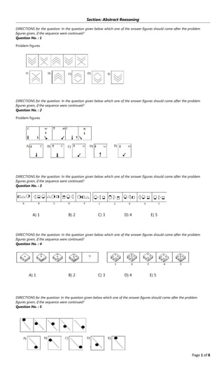 Page 1 of 8
Section: Abstract Reasoning
DIRECTIONS for the question: In the question given below which one of the answer figures should come after the problem
figures given, if the sequence were continued?
Question No. : 1
Problem figures
DIRECTIONS for the question: In the question given below which one of the answer figures should come after the problem
figures given, if the sequence were continued?
Question No. : 2
Problem figures
DIRECTIONS for the question: In the question given below which one of the answer figures should come after the problem
figures given, if the sequence were continued?
Question No. : 3
A﴿ 1 B﴿ 2 C﴿ 3 D﴿ 4 E﴿ 5
DIRECTIONS for the question: In the question given below which one of the answer figures should come after the problem
figures given, if the sequence were continued?
Question No. : 4
A﴿ 1 B﴿ 2 C﴿ 3 D﴿ 4 E﴿ 5
DIRECTIONS for the question: In the question given below which one of the answer figures should come after the problem
figures given, if the sequence were continued?
Question No. : 5
 