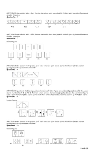 Page 2 of 8
DIRECTIONS for the question: Select a figure from the alternatives, which when placed in the blank space of problem figure would
complete the pattern.
Question No. : 6
A﴿ 1 B﴿ 2 C﴿ 3 D﴿ 4 E﴿ 5
DIRECTIONS for the question: Select a figure from the alternatives, which when placed in the blank space of problem figure would
complete the pattern.
Question No. : 7
Problem figures
DIRECTIONS for the question: In the question given below which one of the answer figures should come after the problem
figures given, if the sequence were continued?
Question No. : 8
DIRECTIONS for question: In the following question, there are two Problem Figures (un‐numbered figures) followed by five Answer
Figures (numbered as A, B, C, D & E). There are certain common characteristics/properties between the two Problem Figures.
Select a figure from amongst the Answer Figures which shows similar characteristics/properties as shown by the Problem Figures.
Question No. : 9
Problem figures
DIRECTIONS for the question: In the question given below which one of the answer figures should come after the problem
figures given, if the sequence were continued?
Question No. : 10
Problem figures
A﴿ C﴿ D﴿ E﴿
B)
 