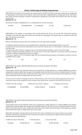 Page 5 of 8
Section: Verbal Usage & Reading Comprehension
DIRECTION for the question: In this question, four words are given in bold. One of these words given in bold may be wrongly spelt
or inappropriate. In the context of the sentence. Find out the word that is inappropriately or wrongly spelt, if any. That word is
your answer. If all the words given in bold are correctly spelt or appropriate in the context of the sentence, then mark 'All correct'
as your answer.
Question No. : 21
My heart isn't simple or straightforward, it's a complicated mess of wants and needs.
A﴿ simple B﴿ straightforward C﴿ complicated D﴿ mess E﴿ All correct
DIRECTIONS for the question: In the question, there are five sentences (A), (B), (C), (D) and (E). Four of these five sentences
contribute to one main idea when these sentences are formed into a paragraph. One sentence does not contribute to that main
idea. That sentence is your answer.
Question No. : 22
Which of the following sentences does not contribute to the main idea of the paragraph?
A. Software is eating the world but we are presented with an abundance of value being generated for consumers.
B. Except that this time, there hasn't been half as much noise from, internet users‐ or in the media‐ as there was in the case of
Free Basics plan.
C. As per a news article, Telecom companies wish to curb Internet speed to 64 Kbps in order to ensure fair usage.
D. While the debate around Net neutrality in the country seems to have been settled for now, Internet activists and telecom
companies could be at loggerheads very soon once again.
E. This was in response to a Trai Consultation paper that recommended download speed in a broadband connection to ensure
equitable access to usage.
A﴿ A B﴿ B C﴿ C D﴿ D E﴿ E
DIRECTION for the question: Read the information given and answer the question that follows.
Question No. : 23
In this question, there are two statements which can be combined into a single statement in a number of different ways without
changing their meaning. Below them are given three probable starters (A), (B) and (C) of such a combined sentence. One, two,
three or none of them may be correct. Decide upon which is/are correct, if any and mark the option which denotes your answer.
If none of the three starters is suitable mark none as your answer
The most common measure of inequality in the Gini co‐efficient where a score of zero means perfect equality and a score of one
means that one person gets everything. In only one large country, Brazil, has the co‐efficient come down from 0.59 to 0.55.
A. Brazil is the only one large .... B. Being the most common measure.... C. Though a score of zero....
A﴿ Only﴾A﴿&﴾B﴿ B﴿ Only ﴾B﴿&﴾C﴿ C﴿ All ﴾A﴿, ﴾B﴿ & ﴾C﴿ D﴿ Only ﴾A﴿ E﴿ None
DIRECTION for the question: Read the information given and answer the question that follows.
Question No. : 24
In this question, there are two statements which can be combined into a single statement in a number of different ways without
changing their meaning. Below them are given three probable starters (A), (B) and (C) of such a combined sentence. One, two,
three or none of them may be correct. Decide upon which is/are correct, if any and mark the option which denotes your answer.
If none of the three starters is suitable mark none as your answer
Many CEOs particularly in America take the view that the best view to contribute to the common good is to succeed as
businesses. Furthermore, they feel that more money they can save by not being fixed so highly, the more they have to
open new plants and generate jobs.
A. While one view of many CEOs.... B. The best way to.... C. Since many CEOs....
A﴿ Only﴾A﴿ B﴿ Only ﴾B﴿ & ﴾C﴿ C﴿ Only ﴾B﴿ D﴿ Only ﴾A﴿ & ﴾B﴿ E﴿ None
 