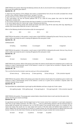 Page 6 of 8
DIRECTIONS for the question: Rearrange the following sentences (A), (B), (C), (D), (E) and (F) into a meaningful paragraph and
then answer the question given below it.
Question No. : 25
A. Apart from the presence of this pollutant, last month, as representatives from all over the world concluded their climate
summit in Paris, officials in Beijing issued China's "red alerts" for smog.
B. Look of the sky in China and it's easy to think that the apocalypse is now.
C. This north‐eastern city saw the harmful pollutant PM 2.5 at a level 40 times greater than what the World Health
Organisation considers safe.
D. The country's dismal air isn't news to those who have to breathe it, or to the international community.
E. But recent reports about the "dooms day” smog in Shenyang were alarming.
F. As a result of this warning schools were closed and drivers were told to stay off the road every other day, depending on
whether their license plate ended with an even or odd number.
Which of the following should be third sentence after the rearrangement?
A﴿ C B﴿ B C﴿ A D﴿ D E﴿ E
DIRECTION for the question: In the question, a word is given in bold CAPITALS is followed by five words. Find out, if any, the one
which is either most nearly the same in meaning OR opposite of the word given in bold.
Question No. : 26
CONVALESCENT
A﴿ healing B﴿ antithesis C﴿ convergent D﴿ blend E﴿ ligament
DIRECTION for the question: In the question, a word is given in bold CAPITALS is followed by five words. Find out, if any, the one
which is either most nearly the same in meaning OR opposite of the word given in bold.
Question No. : 27
MITIGATE
A﴿ insect B﴿ entrance C﴿ disclaim D﴿ persuade E﴿ aggravate
DIRECTION for the questions: Which of the phrases given below the sentence should replace the word/phrase given in bold in the
sentence to make it grammatically correct? If the sentence is correct as it is given and no correction is required, select 'No
correction required' as your answer.
Question No. : 28
This is not the first time the minister's name has came up in this controversial deal.
A﴿ have come up B﴿ has come up C﴿ have upcoming D﴿ has coming up E﴿ No correction required
DIRECTION for the questions: Which of the phrases given below the sentence should replace the word/phrase given in bold in the
sentence to make it grammatically correct? If the sentence is correct as it is given and no correction is required, select 'No
correction required' as your answer.
Question No. : 29
The Central Bank has ordered banks to get tough by wilful defaulters and have a tough set of rules in place.
A﴿ to getting tougher B﴿ for getting tough C﴿ too get tough on D﴿ to get tough with E﴿ No correction required
DIRECTIONS for the question: The passage given contains blanks, choose the best choice in each case from the words in the
options and mark your answer accordingly.
Question No. : 30
An agricultural economist reports that the largest boost to farm income comes from investment in rural roads compared in
other forms of agri‐related investment. This offers a key ﴾_____﴿ that our policymaking obsession with the technical means of
raising yields has ignored: farm production, too, is ﴾/﴿ by the market. If you provide farmers easier ﴾/﴿ to markets for farm
inputs and output, they would use it to raise output and incomes. If the best seeds and fertiliser boost production in an
interior village which cannot evacuate the ﴾/﴿ harvest to a market outside, the only result would be to depress local prices and
farmers' incomes. On the other hand, if farmers can take their produce to buyers outside, their incomes would ﴾/﴿.
A﴿ moral B﴿ input C﴿ potence D﴿ insight E﴿ symbol
 