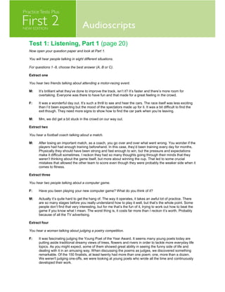 Test 1: Listening, Part 1 (page 20)
Now open your question paper and look at Part 1.
You will hear people talking in eight different situations.
For questions 1−8, choose the best answer (A, B or C).
Extract one
You hear two friends talking about attending a motor-racing event.
M: It’s brilliant what they’ve done to improve the track, isn’t it? It’s faster and there’s more room for
overtaking. Everyone was there to have fun and that made for a great feeling in the crowd.
F: It was a wonderful day out. It’s such a thrill to see and hear the cars. The race itself was less exciting
than I’d been expecting but the mood of the spectators made up for it. It was a bit difficult to find the
exit though. They need more signs to show how to find the car park when you’re leaving.
M: Mm, we did get a bit stuck in the crowd on our way out.
Extract two
You hear a football coach talking about a match.
M: After losing an important match, as a coach, you go over and over what went wrong. You wonder if the
players had had enough training beforehand. In this case, they’d been training every day for months.
Physically they should have been strong and fast enough to win, but the pressure and expectations
make it difficult sometimes. I reckon they had so many thoughts going through their minds that they
weren’t thinking about the game itself, but more about winning the cup. That led to some crucial
mistakes that allowed the other team to score even though they were probably the weaker side when it
comes to fitness.
Extract three
You hear two people talking about a computer game.
F: Have you been playing your new computer game? What do you think of it?
M: Actually it’s quite hard to get the hang of. The way it operates, it takes an awful lot of practice. There
are so many stages before you really understand how to play it well, but that’s the whole point. Some
people don’t find that very interesting, but for me that’s the fun of it, trying to work out how to beat the
game if you know what I mean. The worst thing is, it costs far more than I reckon it’s worth. Probably
because of all the TV advertising.
Extract four
You hear a woman talking about judging a poetry competition.
F: It was fascinating judging the Young Poet of the Year Award. It seems many young poets today are
putting aside traditional dreamy views of trees, flowers and rivers in order to tackle more everyday life
topics. As you might expect, some of them showed great ability in seeing the funny side of life and
dealing with it in an amusing way. When discussing the poems as judges, we discovered something
remarkable. Of the 150 finalists, at least twenty had more than one poem; one, more than a dozen.
We weren't judging one-offs, we were looking at young poets who wrote all the time and continuously
developed their work.
 