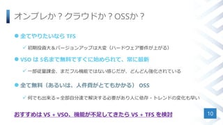 オンプレか？クラウドか？OSSか？
 全てやりたいなら TFS
 初期投資大＆バージョンアップは大変（ハードウェア要件が上がる）
 VSO は 5名まで無料ですぐに始められて、常に最新
 一部従量課金、まだフル機能ではない感じだが、どんどん強化されている
 全て無料（あるいは、人件費がとてもかかる） OSS
 何でも出来る＝全部自分達で解決する必要があり人に依存・トレンドの変化も早い
おすすめは VS + VSO、機能が不足してきたら VS + TFS を検討 10
 