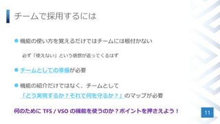 チームで採用するには
 機能の使い方を覚えるだけではチームには根付かない
必ず「使えない」という感想が返ってくるはず
 チームとしての準備が必要
 機能の紹介だけではなく、チームとして
「どう実現するか？それで何を守るか？」のマップが必要
何のために TFS / VSO の機能を使うのか？ポイントを押さえよう！ 11
 