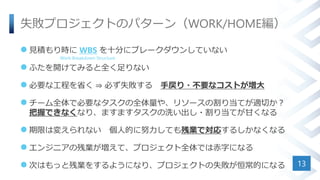 失敗プロジェクトのパターン（WORK/HOME編）
 見積もり時に WBS を十分にブレークダウンしていない
 ふたを開けてみると全く足りない
 必要な工程を省く ⇒ 必ず失敗する 手戻り・不要なコストが増大
 チーム全体で必要なタスクの全体量や、リソースの割り当てが適切か？
把握できなくなり、ますますタスクの洗い出し・割り当てが甘くなる
 期限は変えられない 個人的に努力しても残業で対応するしかなくなる
 エンジニアの残業が増えて、プロジェクト全体では赤字になる
 次はもっと残業をするようになり、プロジェクトの失敗が恒常的になる 13
Work Breakdown Structure
 