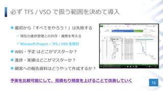 必ず TFS / VSO で扱う範囲を決めて導入
 最初から「すべてをやろう！」は失敗する
 現在の進捗管理との共存・連携を考える
 Microsoft Project + TFS / VSO を検討
 WBS・予定 はどこがマスターか？
 進捗・実績はどこがマスターか？
 顧客への報告資料はどうやって作成するか？
予実を比較可能にして、見積もり精度を上げることで改善していく
16
 