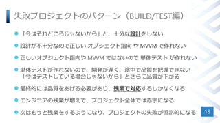 失敗プロジェクトのパターン（BUILD/TEST編）
 「今はそれどころじゃないから」と、十分な設計をしない
 設計が不十分なので正しい オブジェクト指向 や MVVM で作れない
 正しいオブジェクト指向や MVVM ではないので 単体テスト が作れない
 単体テストが作れないので、開発が遅く、途中で品質を把握できない
「今はテストしている場合じゃないから」とさらに品質が下がる
 最終的には品質をあげる必要があり、残業で対応するしかなくなる
 エンジニアの残業が増えて、プロジェクト全体では赤字になる
 次はもっと残業をするようになり、プロジェクトの失敗が恒常的になる 18
 
