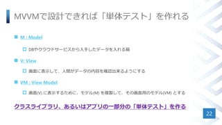 MVVMで設計できれば「単体テスト」を作れる
 M : Model
 DBやクラウドサービスから入手したデータを入れる箱
 V: View
 画面に表示して、人間がデータの内容を確認出来るようにする
 VM : View Model
 画面(V) に表示するために、モデル(M) を複製して、その画面用のモデル(VM) とする
クラスライブラリ、あるいはアプリの一部分の「単体テスト」を作る
22
 