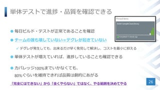 単体テストで進捗・品質を確認できる
 毎日ビルド・テストが正常であることを確認
 チームの誰も壊していない＝デグレが起きていない
 デグレが発生しても、出来るだけ早く発見して解決し、コストを最小に抑える
 単体テストが増えていれば、進捗していることも確認できる
 カバレッジ100%までいかなくても、
80%ぐらいを維持できれば品質は劇的にあがる
「完全にはできない」から「全くやらない」ではなく、やる範囲を決めてやる 26
 