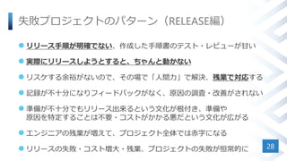 失敗プロジェクトのパターン（RELEASE編）
 リリース手順が明確でない、作成した手順書のテスト・レビューが甘い
 実際にリリースしようとすると、ちゃんと動かない
 リスケする余裕がないので、その場で「人間力」で解決、残業で対応する
 記録が不十分になりフィードバックがなく、原因の調査・改善がされない
 準備が不十分でもリリース出来るという文化が根付き、準備や
原因を特定することは不要・コストがかかる悪だという文化が広がる
 エンジニアの残業が増えて、プロジェクト全体では赤字になる
 リリースの失敗・コスト増大・残業、プロジェクトの失敗が恒常的に 28
 